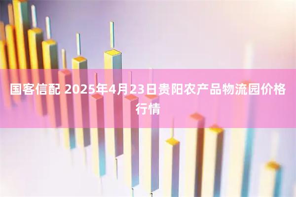 国客信配 2025年4月23日贵阳农产品物流园价格行情