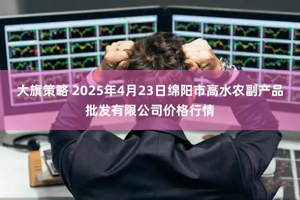 大旗策略 2025年4月23日绵阳市高水农副产品批发有限公司价格行情