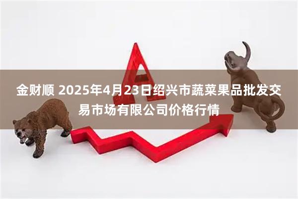 金财顺 2025年4月23日绍兴市蔬菜果品批发交易市场有限公司价格行情