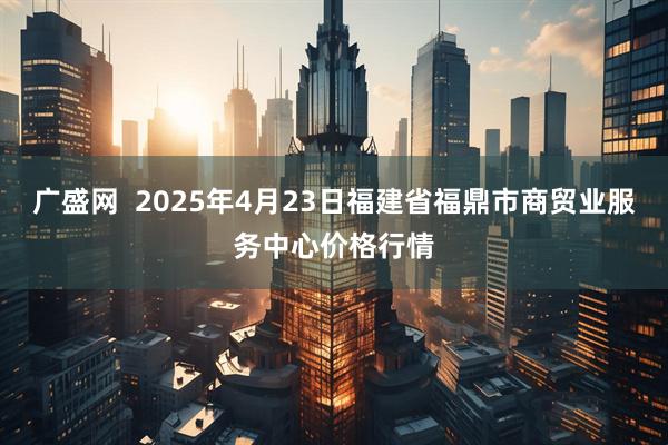 广盛网  2025年4月23日福建省福鼎市商贸业服务中心价格行情