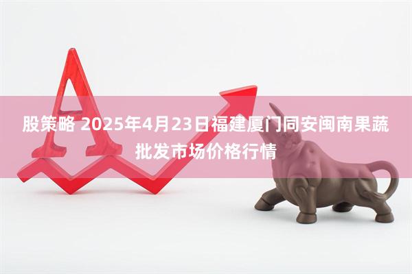 股策略 2025年4月23日福建厦门同安闽南果蔬批发市场价格行情
