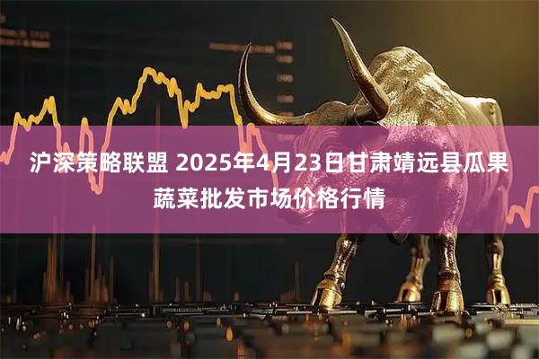 沪深策略联盟 2025年4月23日甘肃靖远县瓜果蔬菜批发市场价格行情