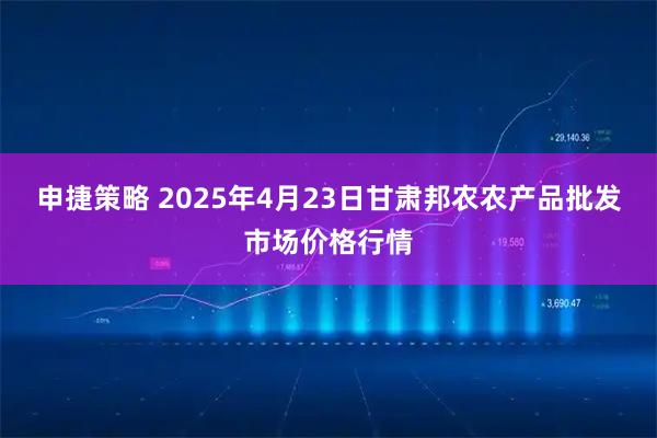 申捷策略 2025年4月23日甘肃邦农农产品批发市场价格行情
