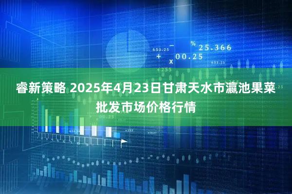 睿新策略 2025年4月23日甘肃天水市瀛池果菜批发市场价格行情