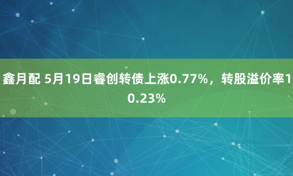 鑫月配 5月19日睿创转债上涨0.77%，转股溢价率10.23%