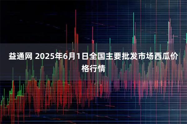 益通网 2025年6月1日全国主要批发市场西瓜价格行情