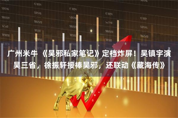 广州米牛 《吴邪私家笔记》定档炸屏！吴镇宇演吴三省，徐振轩接棒吴邪，还联动《藏海传》