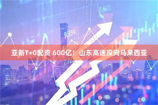 亚新T+0配资 600亿！山东高速投向马来西亚