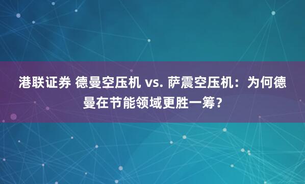 港联证券 德曼空压机 vs. 萨震空压机：为何德曼在节能领域更胜一筹？