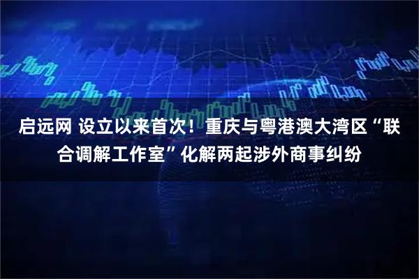 启远网 设立以来首次！重庆与粤港澳大湾区“联合调解工作室”化解两起涉外商事纠纷
