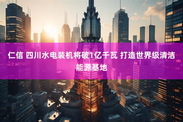 仁信 四川水电装机将破1亿千瓦 打造世界级清洁能源基地