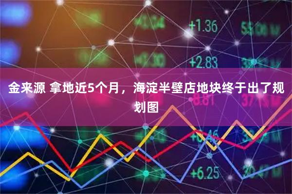 金来源 拿地近5个月，海淀半壁店地块终于出了规划图