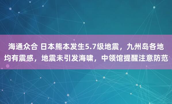 海通众合 日本熊本发生5.7级地震，九州岛各地均有震感，地震未引发海啸，中领馆提醒注意防范