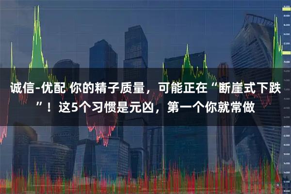 诚信-优配 你的精子质量，可能正在“断崖式下跌”！这5个习惯是元凶，第一个你就常做