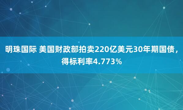 明珠国际 美国财政部拍卖220亿美元30年期国债，得标利率4.773%