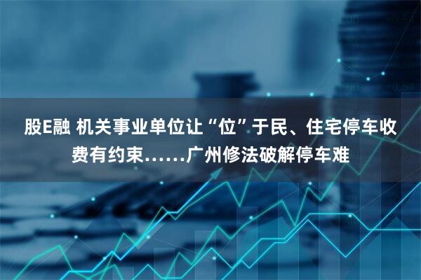 股E融 机关事业单位让“位”于民、住宅停车收费有约束……广州修法破解停车难