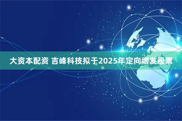 大资本配资 吉峰科技拟于2025年定向增发股票