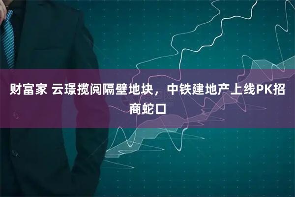财富家 云璟揽阅隔壁地块,中铁建地产上线PK招商蛇口