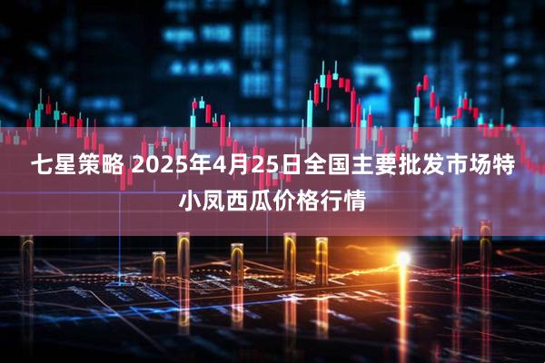 七星策略 2025年4月25日全国主要批发市场特小凤西瓜价格行情