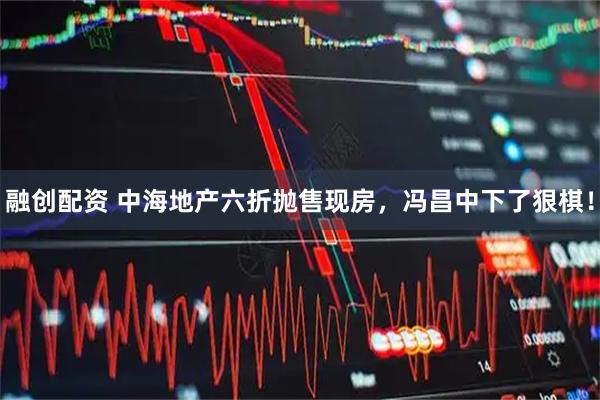 融创配资 中海地产六折抛售现房,冯昌中下了狠棋!