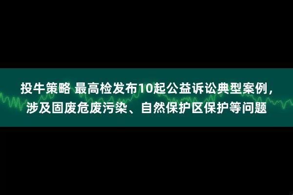 投牛策略 最高检发布10起公益诉讼典型案例，涉及固废危废污染、自然保护区保护等问题