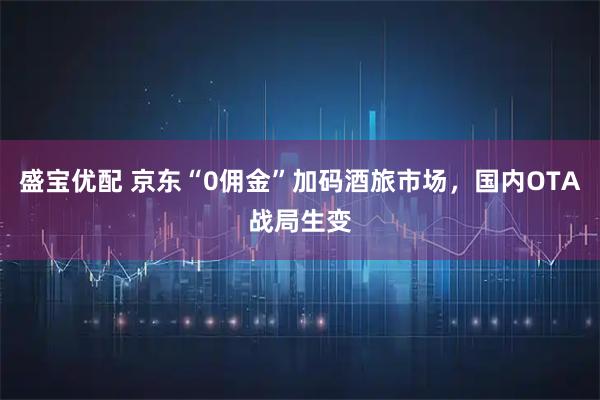 盛宝优配 京东“0佣金”加码酒旅市场,国内OTA战局生变