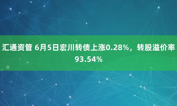 汇通资管 6月5日宏川转债上涨0.28%，转股溢价率93.54%