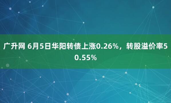 广升网 6月5日华阳转债上涨0.26%，转股溢价率50.55%