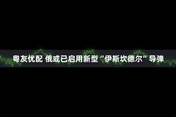 粤友优配 俄或已启用新型“伊斯坎德尔”导弹