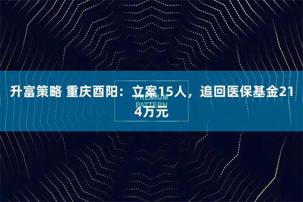 升富策略 重庆酉阳：立案15人，追回医保基金214万元