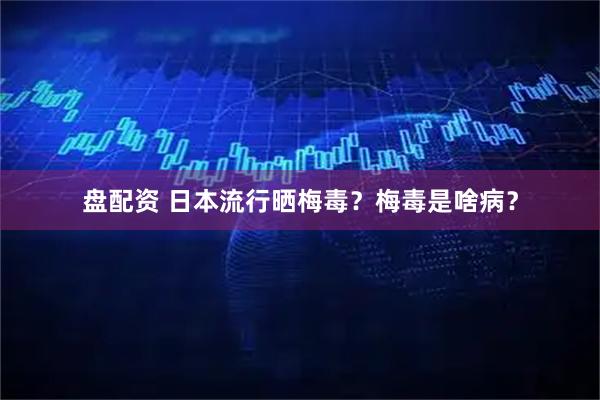 盘配资 日本流行晒梅毒？梅毒是啥病？