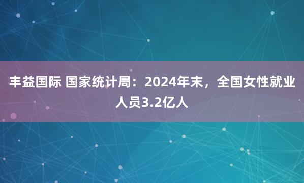丰益国际 国家统计局：2024年末，全国女性就业人员3.2亿人