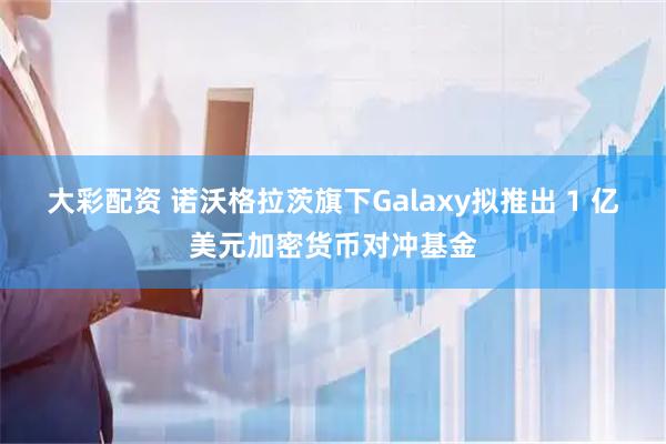 大彩配资 诺沃格拉茨旗下Galaxy拟推出 1 亿美元加密货币对冲基金
