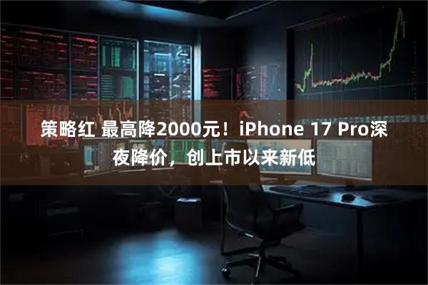 策略红 最高降2000元！iPhone 17 Pro深夜降价，创上市以来新低