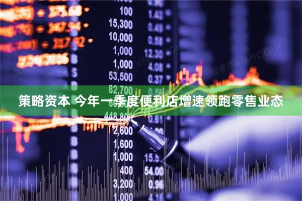 策略资本 今年一季度便利店增速领跑零售业态