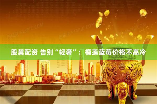 股巢配资 告别“轻奢”：榴莲蓝莓价格不高冷