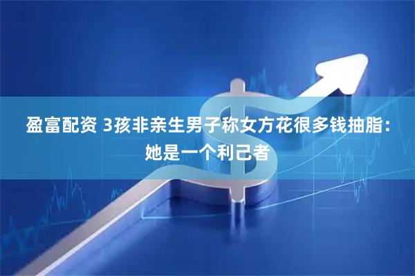 盈富配资 3孩非亲生男子称女方花很多钱抽脂：她是一个利己者