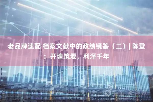 老品牌速配 档案文献中的政绩镜鉴（二）| 陈登：开塘筑堰，利泽千年